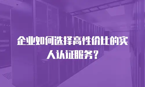 企业如何选择高性价比的实人认证服务？