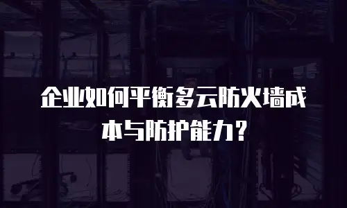 企业如何平衡多云防火墙成本与防护能力？