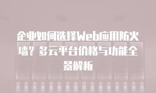 企业如何选择Web应用防火墙？多云平台价格与功能全景解析