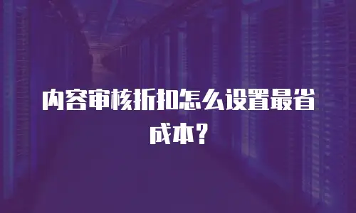 内容审核折扣怎么设置最省成本？