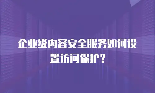 企业级内容安全服务如何设置访问保护？