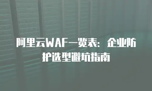 阿里云WAF一览表：企业防护选型避坑指南