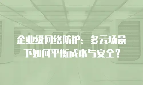 企业级网络防护：多云场景下如何平衡成本与安全？