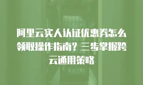 阿里云实人认证优惠券怎么领取操作指南？三步掌握跨云通用策略