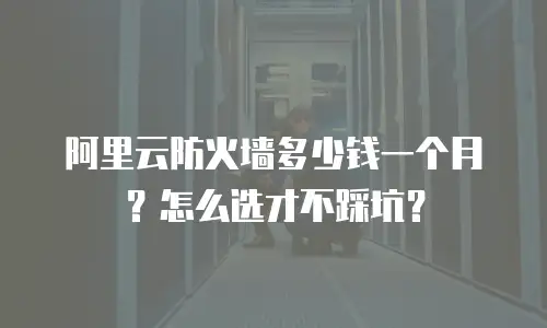 阿里云防火墙多少钱一个月？怎么选才不踩坑？