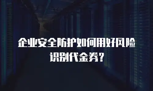 企业安全防护如何用好风险识别代金券？