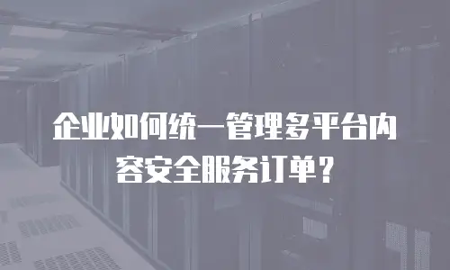 企业如何统一管理多平台内容安全服务订单？