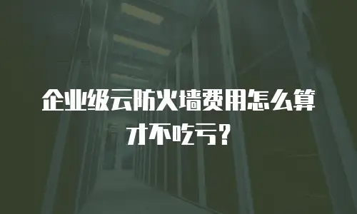 企业级云防火墙费用怎么算才不吃亏？