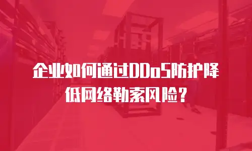 企业如何通过DDoS防护降低网络勒索风险？