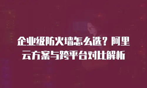 企业级防火墙怎么选？阿里云方案与跨平台对比解析