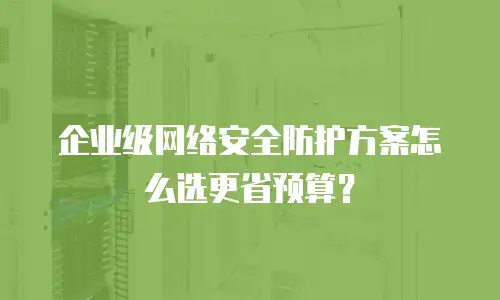 企业级网络安全防护方案怎么选更省预算？