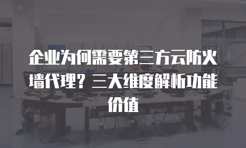 企业为何需要第三方云防火墙代理？三大维度解析功能价值