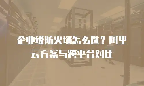 企业级防火墙怎么选？阿里云方案与跨平台对比
