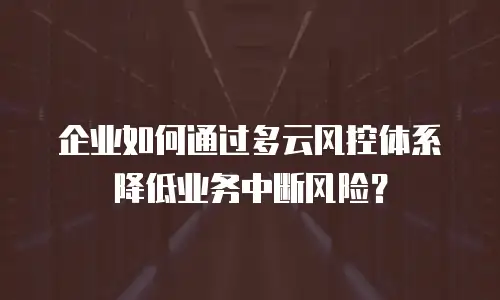 企业如何通过多云风控体系降低业务中断风险？