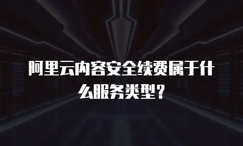 阿里云内容安全续费属于什么服务类型？