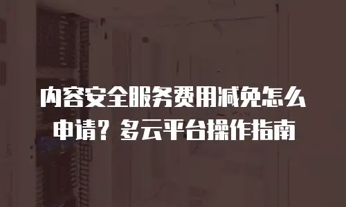 内容安全服务费用减免怎么申请？多云平台操作指南