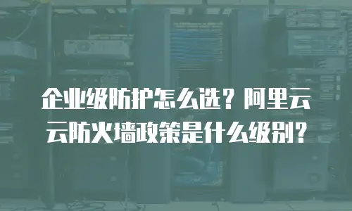 企业级防护怎么选？阿里云云防火墙政策是什么级别？