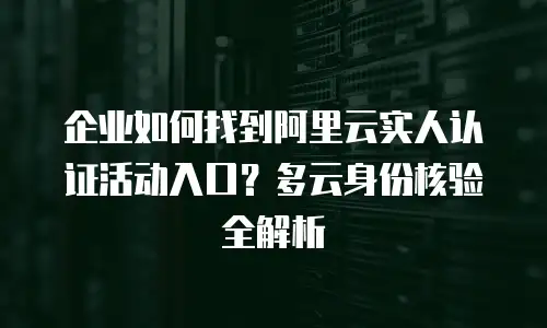 企业如何找到阿里云实人认证活动入口？多云身份核验全解析