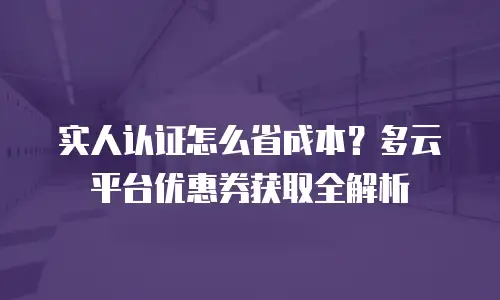 实人认证怎么省成本？多云平台优惠券获取全解析
