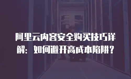 阿里云内容安全购买技巧详解：如何避开高成本陷阱？