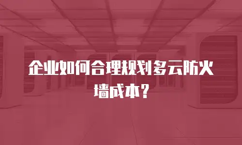 企业如何合理规划多云防火墙成本？