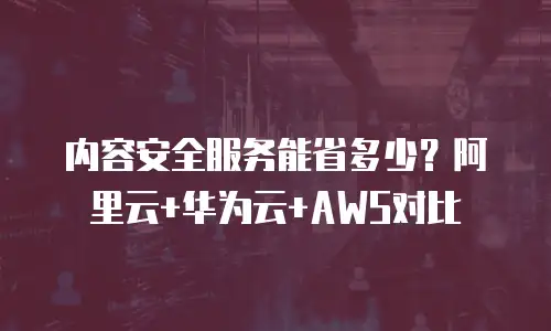内容安全服务能省多少？阿里云+华为云+AWS对比
