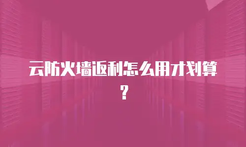 云防火墙返利怎么用才划算？