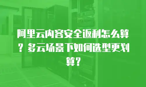 阿里云内容安全返利怎么算？多云场景下如何选型更划算？
