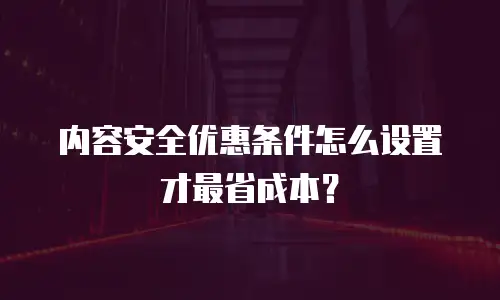 内容安全优惠条件怎么设置才最省成本？