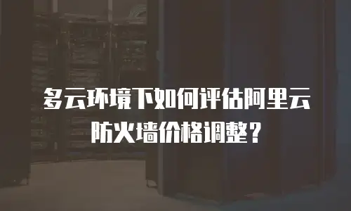 多云环境下如何评估阿里云防火墙价格调整？
