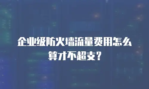企业级防火墙流量费用怎么算才不超支？