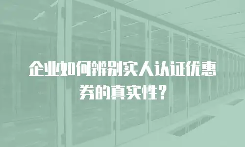 企业如何辨别实人认证优惠券的真实性？