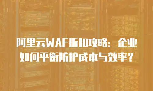 阿里云WAF折扣攻略：企业如何平衡防护成本与效率？