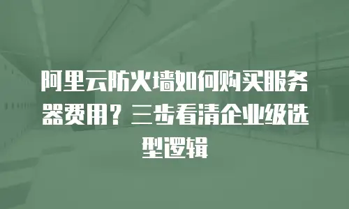 阿里云防火墙如何购买服务器费用？三步看清企业级选型逻辑