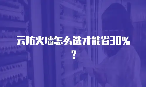 云防火墙怎么选才能省30%？