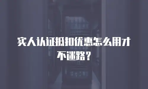 实人认证抵扣优惠怎么用才不迷路？