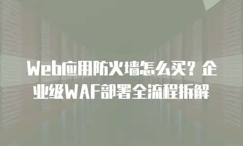 Web应用防火墙怎么买？企业级WAF部署全流程拆解