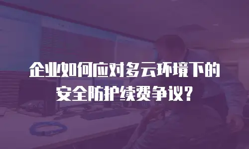 企业如何应对多云环境下的安全防护续费争议？