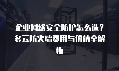 企业网络安全防护怎么选？多云防火墙费用与价值全解析