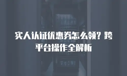 实人认证优惠券怎么领？跨平台操作全解析