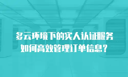 多云环境下的实人认证服务如何高效管理订单信息？