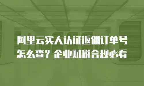 阿里云实人认证返佣订单号怎么查？企业财税合规必看