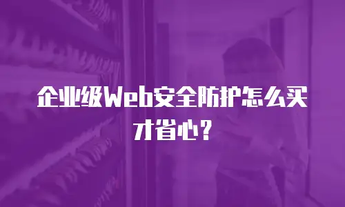 企业级Web安全防护怎么买才省心？