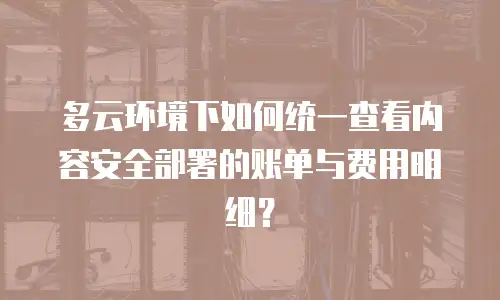 多云环境下如何统一查看内容安全部署的账单与费用明细？