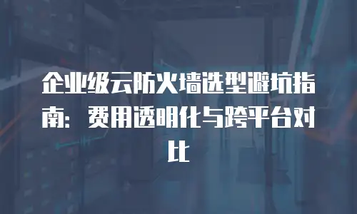 企业级云防火墙选型避坑指南：费用透明化与跨平台对比