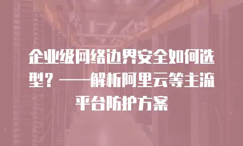 企业级网络边界安全如何选型？——解析阿里云等主流平台防护方案