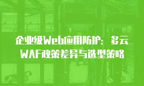 企业级Web应用防护：多云WAF政策差异与选型策略