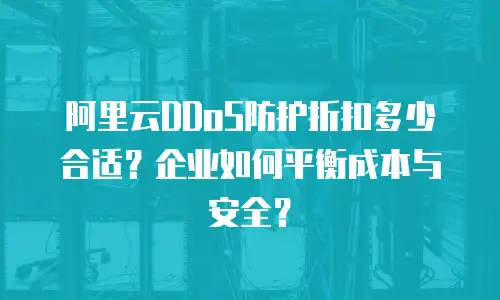 阿里云DDoS防护折扣多少合适？企业如何平衡成本与安全？