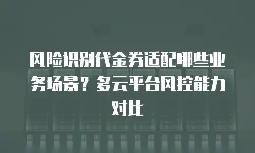 风险识别代金券适配哪些业务场景？多云平台风控能力对比
