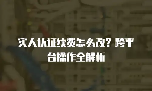 实人认证续费怎么改？跨平台操作全解析